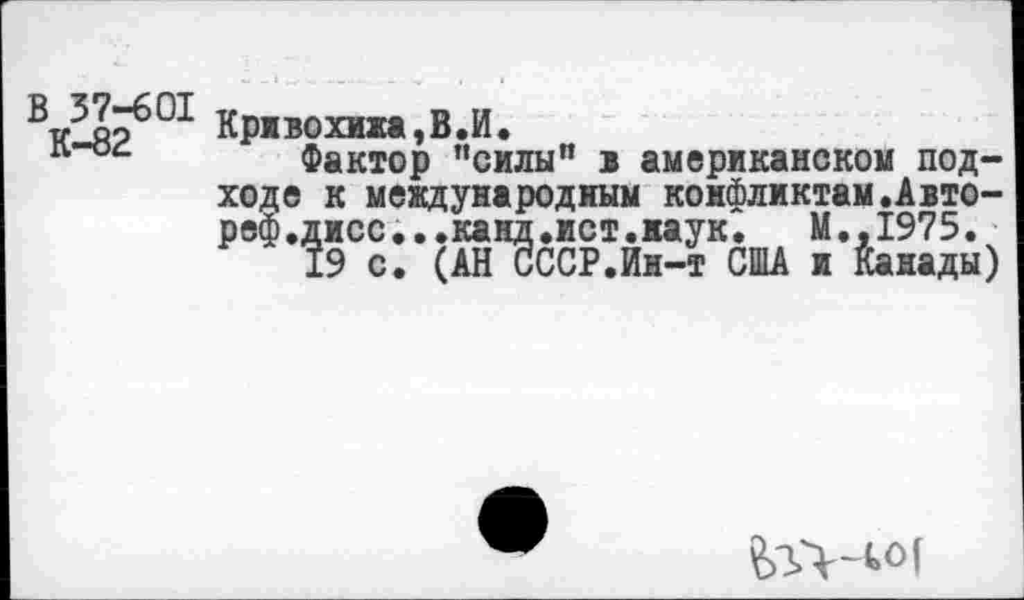 ﻿Крнвохижа,В.И.
л"°4 Фактор "силы" 1 американском подходе к международным конфликтам.Авто-реф.дисс...канд.ист.наук.	М.,1975.
19 с. (АН СССР.Ин-т США и Канады)
